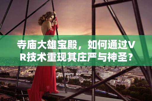 寺庙大雄宝殿，如何通过VR技术重现其庄严与神圣？