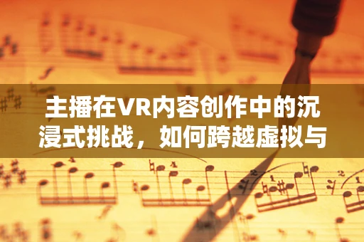 主播在VR内容创作中的沉浸式挑战，如何跨越虚拟与现实的界限？