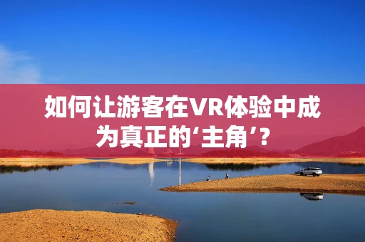 如何让游客在VR体验中成为真正的‘主角’？