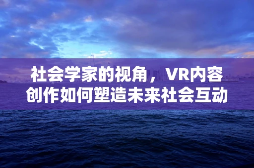 社会学家的视角，VR内容创作如何塑造未来社会互动？