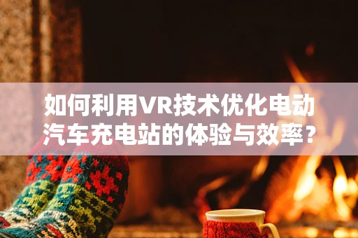 如何利用VR技术优化电动汽车充电站的体验与效率？