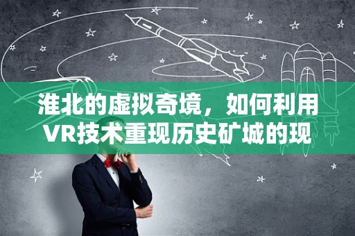 淮北的虚拟奇境，如何利用VR技术重现历史矿城的现代转型？