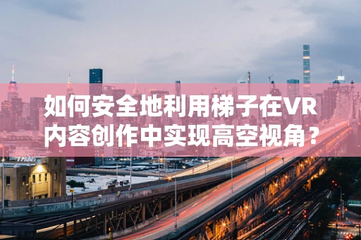 如何安全地利用梯子在VR内容创作中实现高空视角？