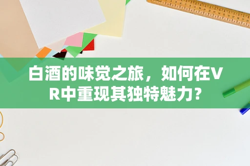 白酒的味觉之旅，如何在VR中重现其独特魅力？