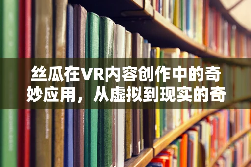 丝瓜在VR内容创作中的奇妙应用，从虚拟到现实的奇妙之旅