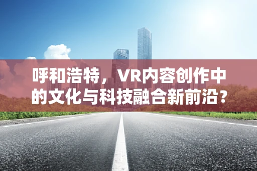 呼和浩特，VR内容创作中的文化与科技融合新前沿？