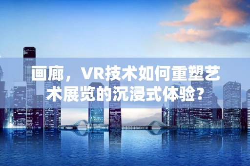 画廊，VR技术如何重塑艺术展览的沉浸式体验？