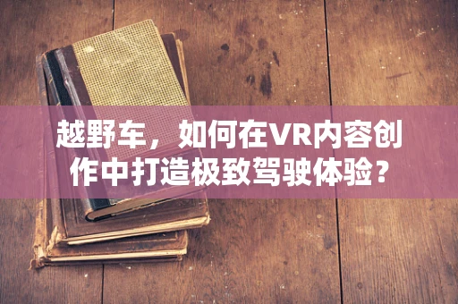 越野车，如何在VR内容创作中打造极致驾驶体验？