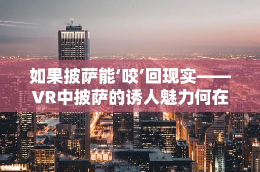 如果披萨能‘咬’回现实——VR中披萨的诱人魅力何在？