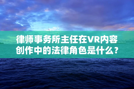 律师事务所主任在VR内容创作中的法律角色是什么？