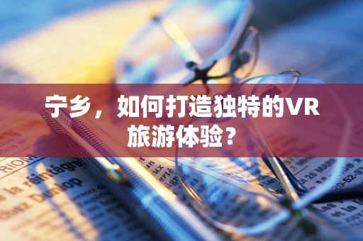 宁乡，如何打造独特的VR旅游体验？