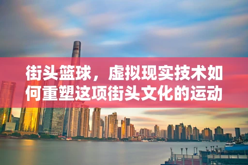 街头篮球，虚拟现实技术如何重塑这项街头文化的运动体验？