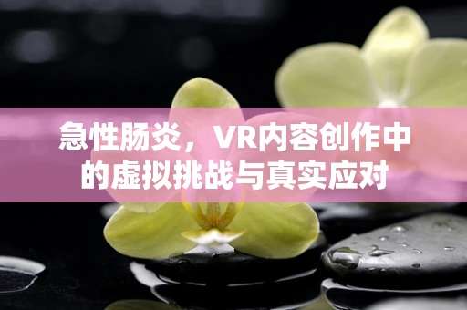 急性肠炎，VR内容创作中的虚拟挑战与真实应对