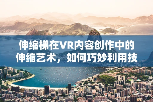 伸缩梯在VR内容创作中的伸缩艺术，如何巧妙利用技术优势提升用户体验？