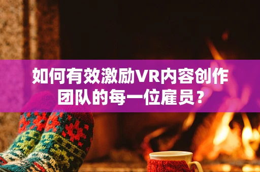 如何有效激励VR内容创作团队的每一位雇员？