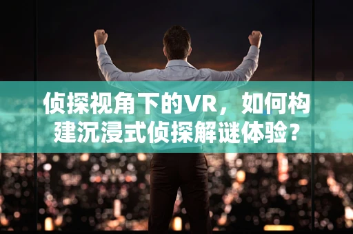 侦探视角下的VR，如何构建沉浸式侦探解谜体验？