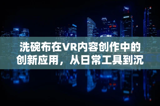 洗碗布在VR内容创作中的创新应用，从日常工具到沉浸式体验的桥梁
