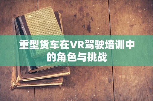 重型货车在VR驾驶培训中的角色与挑战