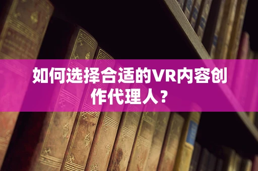 如何选择合适的VR内容创作代理人？