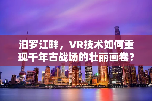 汨罗江畔，VR技术如何重现千年古战场的壮丽画卷？