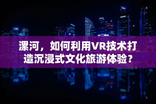 漯河，如何利用VR技术打造沉浸式文化旅游体验？