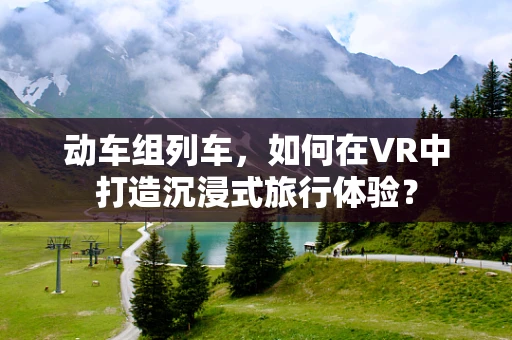 动车组列车，如何在VR中打造沉浸式旅行体验？