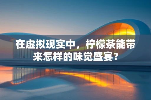 在虚拟现实中，柠檬茶能带来怎样的味觉盛宴？