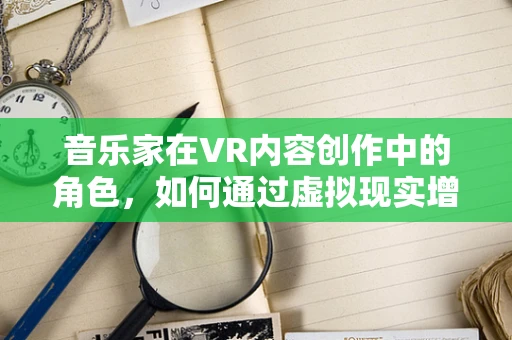 音乐家在VR内容创作中的角色，如何通过虚拟现实增强音乐体验？
