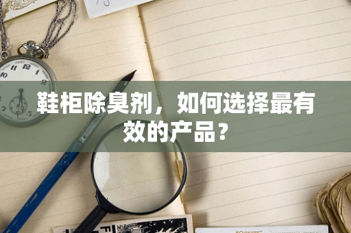 鞋柜除臭剂，如何选择最有效的产品？