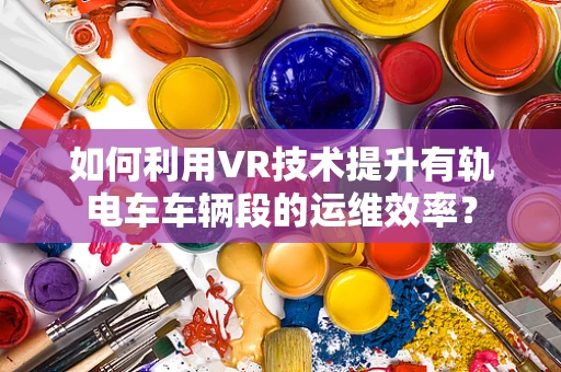 如何利用VR技术提升有轨电车车辆段的运维效率？