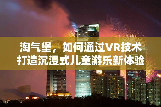淘气堡，如何通过VR技术打造沉浸式儿童游乐新体验？
