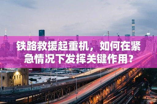 铁路救援起重机，如何在紧急情况下发挥关键作用？