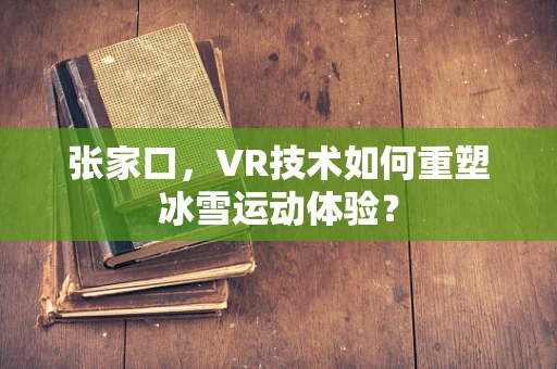 张家口，VR技术如何重塑冰雪运动体验？