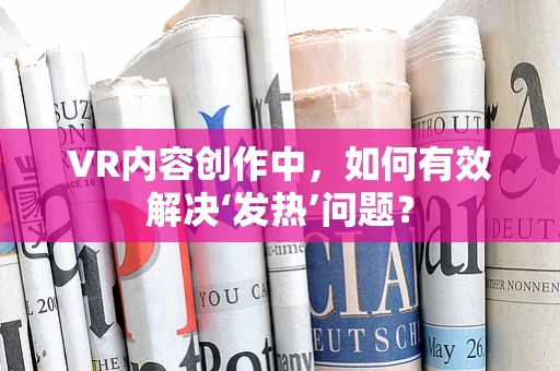 VR内容创作中，如何有效解决‘发热’问题？