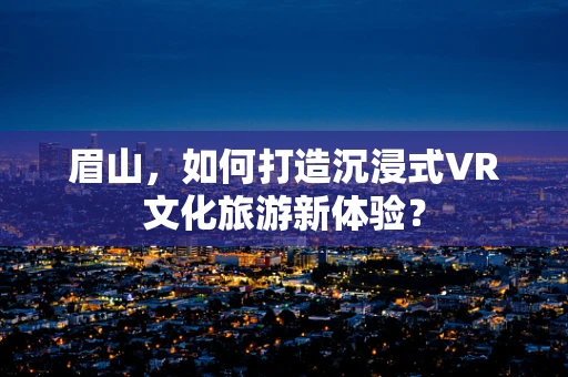 眉山，如何打造沉浸式VR文化旅游新体验？