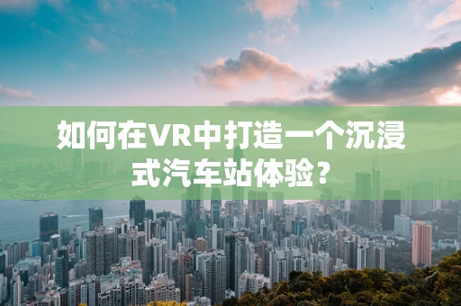 如何在VR中打造一个沉浸式汽车站体验？