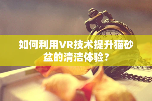 如何利用VR技术提升猫砂盆的清洁体验？