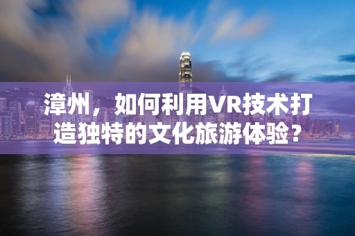 漳州，如何利用VR技术打造独特的文化旅游体验？