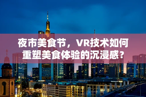夜市美食节，VR技术如何重塑美食体验的沉浸感？