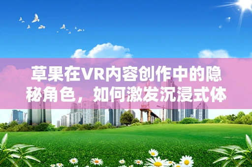 草果在VR内容创作中的隐秘角色，如何激发沉浸式体验的独特香气？