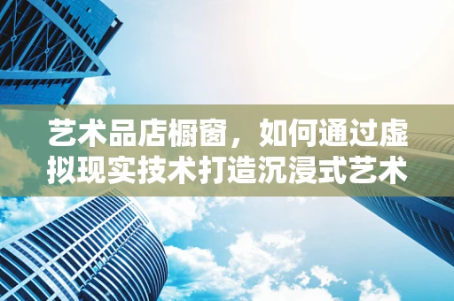 艺术品店橱窗，如何通过虚拟现实技术打造沉浸式艺术体验？
