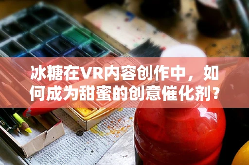 冰糖在VR内容创作中，如何成为甜蜜的创意催化剂？