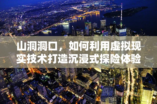 山洞洞口，如何利用虚拟现实技术打造沉浸式探险体验？