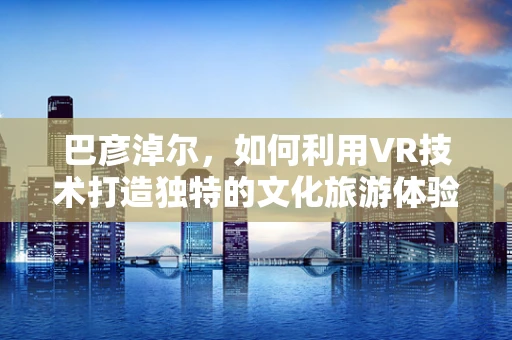巴彦淖尔，如何利用VR技术打造独特的文化旅游体验？