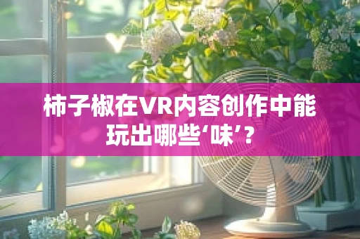 柿子椒在VR内容创作中能玩出哪些‘味’？