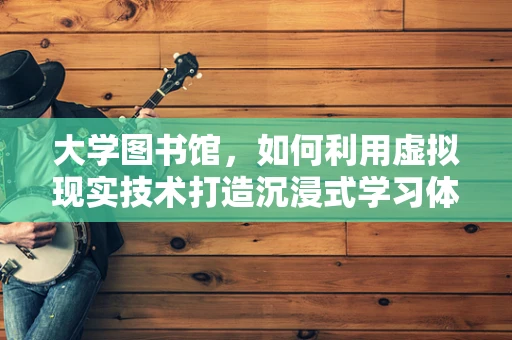 大学图书馆，如何利用虚拟现实技术打造沉浸式学习体验？