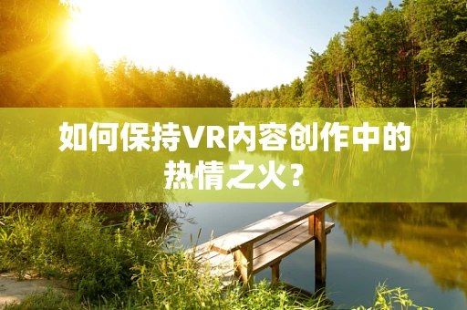 如何保持VR内容创作中的热情之火？