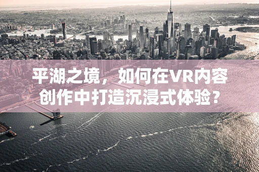 平湖之境，如何在VR内容创作中打造沉浸式体验？