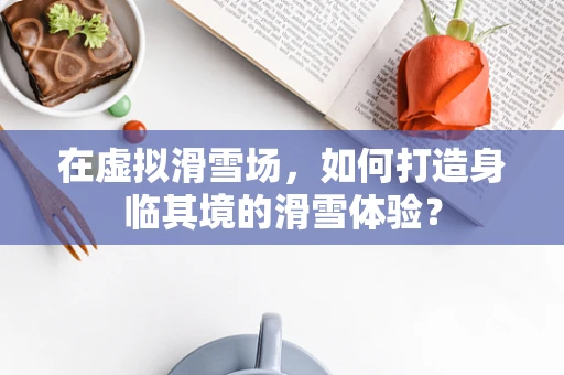 在虚拟滑雪场，如何打造身临其境的滑雪体验？