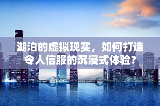 湖泊的虚拟现实，如何打造令人信服的沉浸式体验？